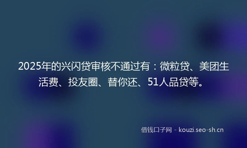 2025年的兴闪贷审核不通过有：微粒贷、美团生活费、投友圈、替你还、51人品贷等。