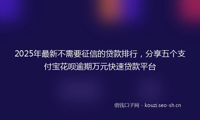 2025年最新不需要征信的贷款排行，分享五个支付宝花呗逾期万元快速贷款平台