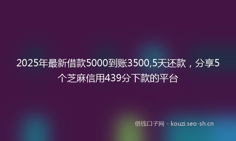 2025年最新借款5000到账3500,5天还款，分享5个芝麻信用439分下款的平台