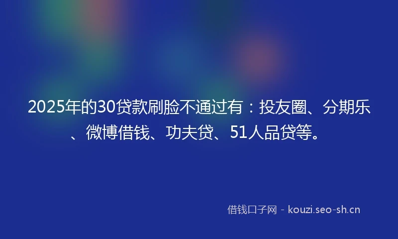 2025年的30贷款刷脸不通过有：投友圈、分期乐、微博借钱、功夫贷、51人品贷等。