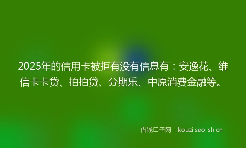 2025年的信用卡被拒有没有信息有：安逸花、维信卡卡贷、拍拍贷、分期乐、中原消费金融等。