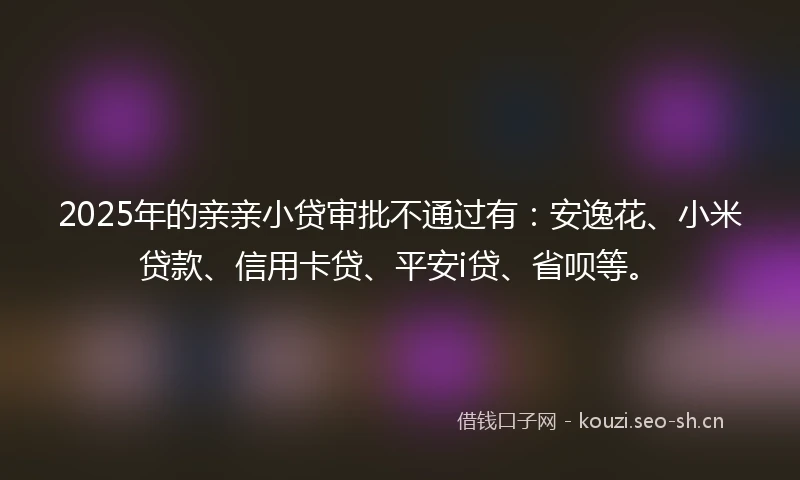 2025年的亲亲小贷审批不通过有：安逸花、小米贷款、信用卡贷、平安i贷、省呗等。