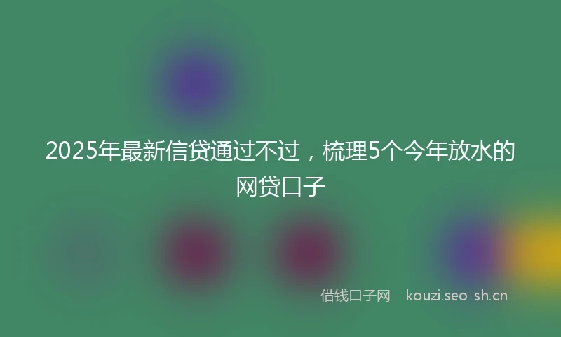 2025年最新信贷通过不过，梳理5个今年放水的网贷口子
