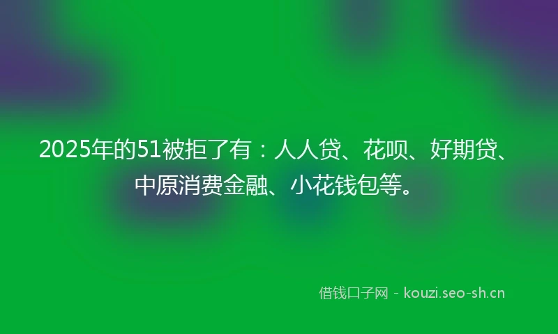 2025年的51被拒了有：人人贷、花呗、好期贷、中原消费金融、小花钱包等。