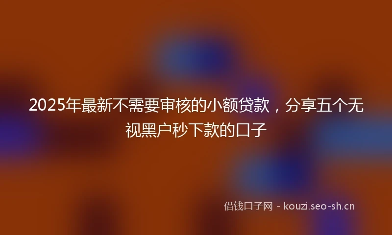 2025年最新不需要审核的小额贷款，分享五个无视黑户秒下款的口子