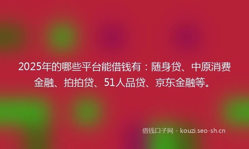 2025年的哪些平台能借钱有：随身贷、中原消费金融、拍拍贷、51人品贷、京东金融等。