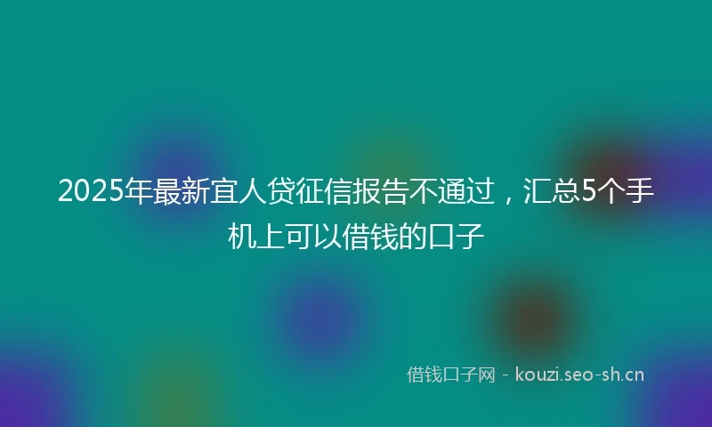 2025年最新宜人贷征信报告不通过，汇总5个手机上可以借钱的口子