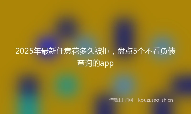 2025年最新任意花多久被拒，盘点5个不看负债查询的app