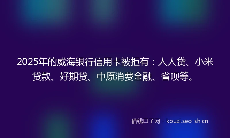 2025年的威海银行信用卡被拒有：人人贷、小米贷款、好期贷、中原消费金融、省呗等。