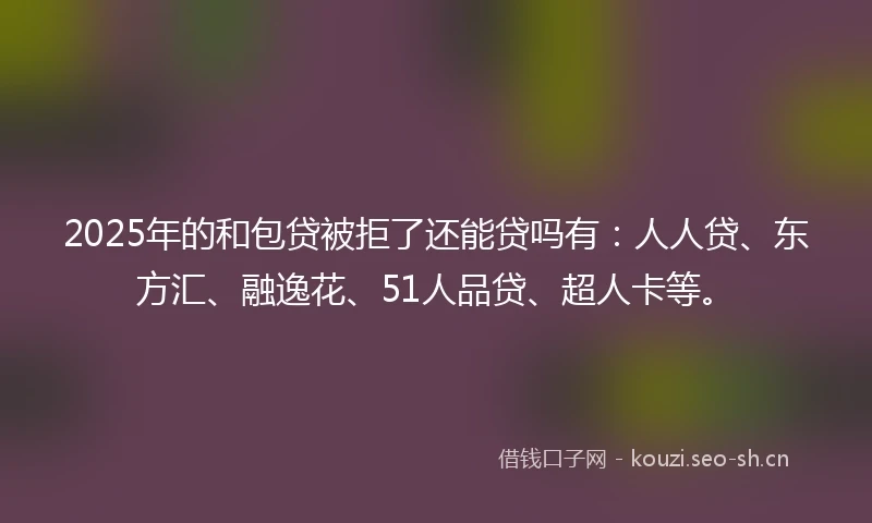 2025年的和包贷被拒了还能贷吗有：人人贷、东方汇、融逸花、51人品贷、超人卡等。