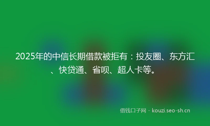 2025年的中信长期借款被拒有：投友圈、东方汇、快贷通、省呗、超人卡等。