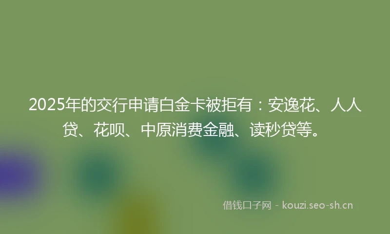 2025年的交行申请白金卡被拒有：安逸花、人人贷、花呗、中原消费金融、读秒贷等。