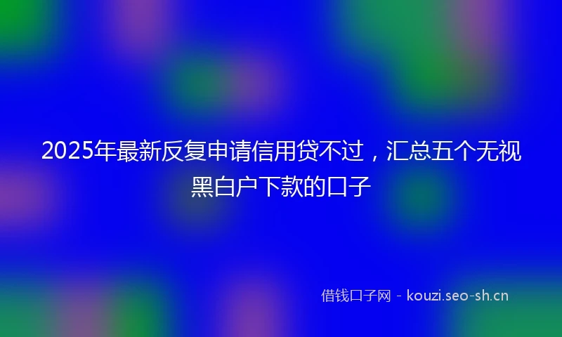 2025年最新反复申请信用贷不过，汇总五个无视黑白户下款的口子