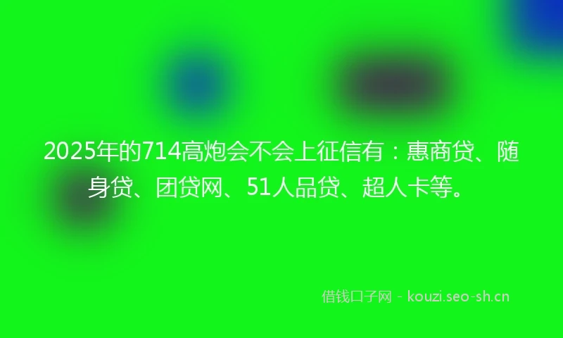 2025年的714高炮会不会上征信有：惠商贷、随身贷、团贷网、51人品贷、超人卡等。