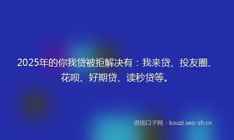 2025年的你我贷被拒解决有：我来贷、投友圈、花呗、好期贷、读秒贷等。