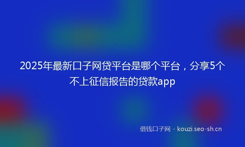2025年最新口子网贷平台是哪个平台，分享5个不上征信报告的贷款app
