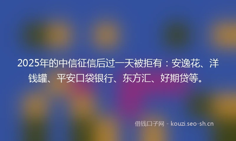2025年的中信征信后过一天被拒有：安逸花、洋钱罐、平安口袋银行、东方汇、好期贷等。