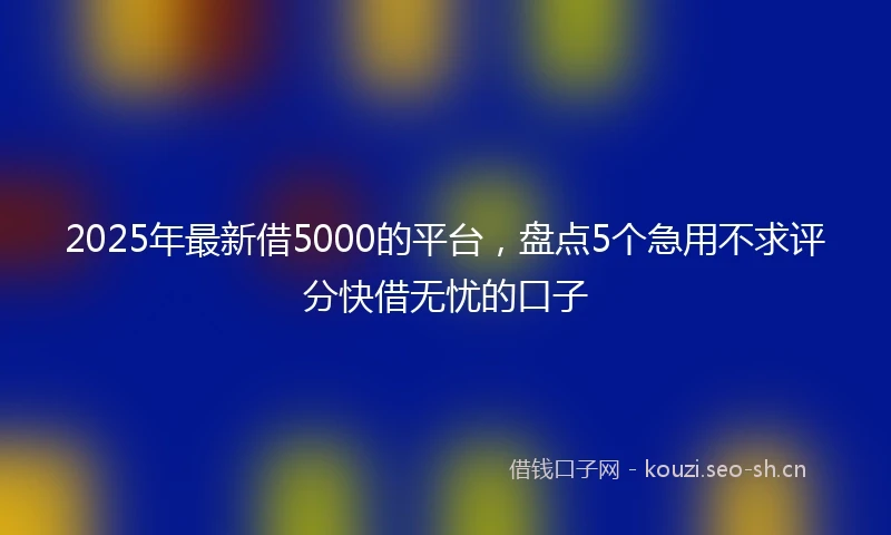 2025年最新借5000的平台，盘点5个急用不求评分快借无忧的口子