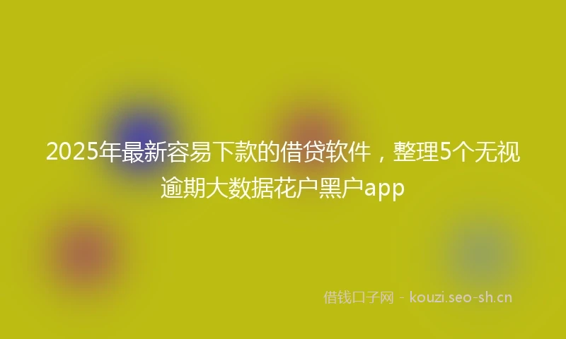 2025年最新容易下款的借贷软件，整理5个无视逾期大数据花户黑户app