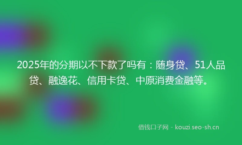 2025年的分期以不下款了吗有：随身贷、51人品贷、融逸花、信用卡贷、中原消费金融等。