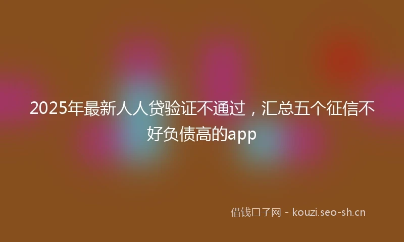 2025年最新人人贷验证不通过，汇总五个征信不好负债高的app