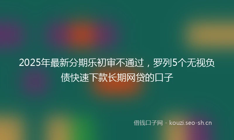 2025年最新分期乐初审不通过，罗列5个无视负债快速下款长期网贷的口子