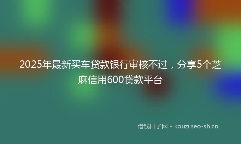 2025年最新买车贷款银行审核不过，分享5个芝麻信用600贷款平台