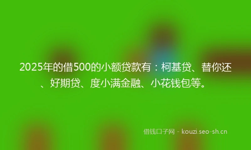 2025年的借500的小额贷款有：柯基贷、替你还、好期贷、度小满金融、小花钱包等。