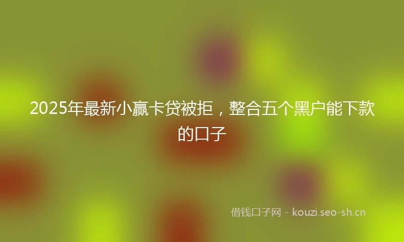 2025年最新小赢卡贷被拒，整合五个黑户能下款的口子