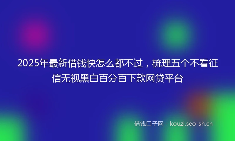 2025年最新借钱快怎么都不过，梳理五个不看征信无视黑白百分百下款网贷平台