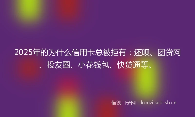 2025年的为什么信用卡总被拒有：还呗、团贷网、投友圈、小花钱包、快贷通等。