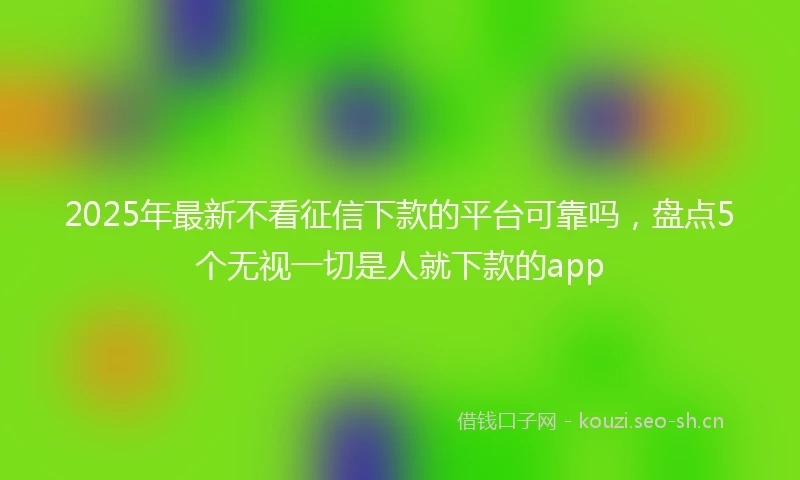 2025年最新不看征信下款的平台可靠吗，盘点5个无视一切是人就下款的app