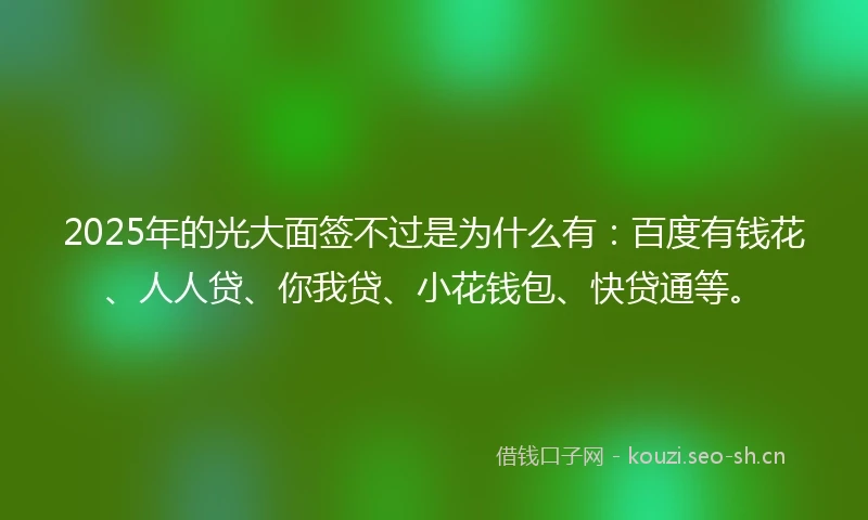 2025年的光大面签不过是为什么有：百度有钱花、人人贷、你我贷、小花钱包、快贷通等。