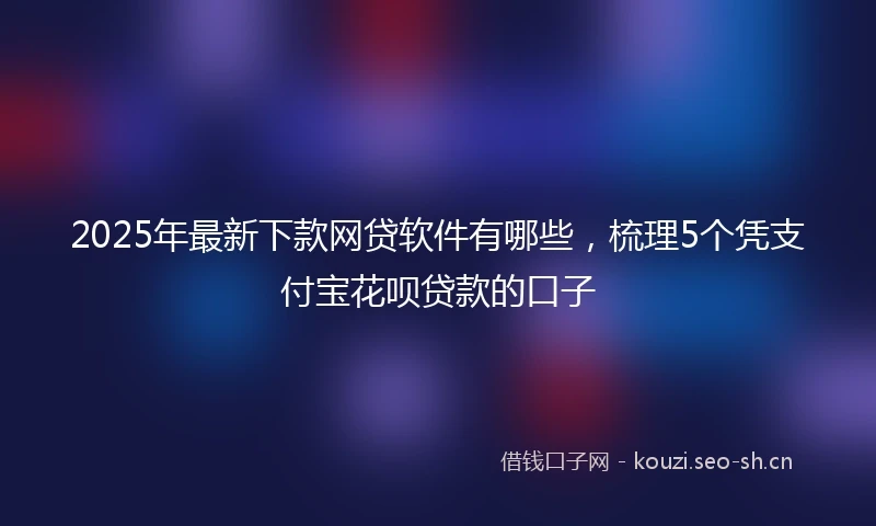 2025年最新下款网贷软件有哪些，梳理5个凭支付宝花呗贷款的口子