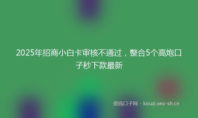 2025年招商小白卡审核不通过，整合5个高炮口子秒下款最新