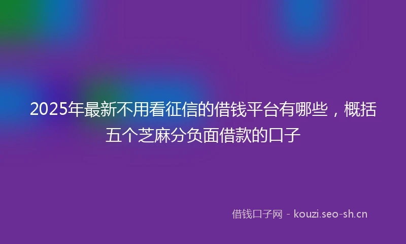 2025年最新不用看征信的借钱平台有哪些，概括五个芝麻分负面借款的口子
