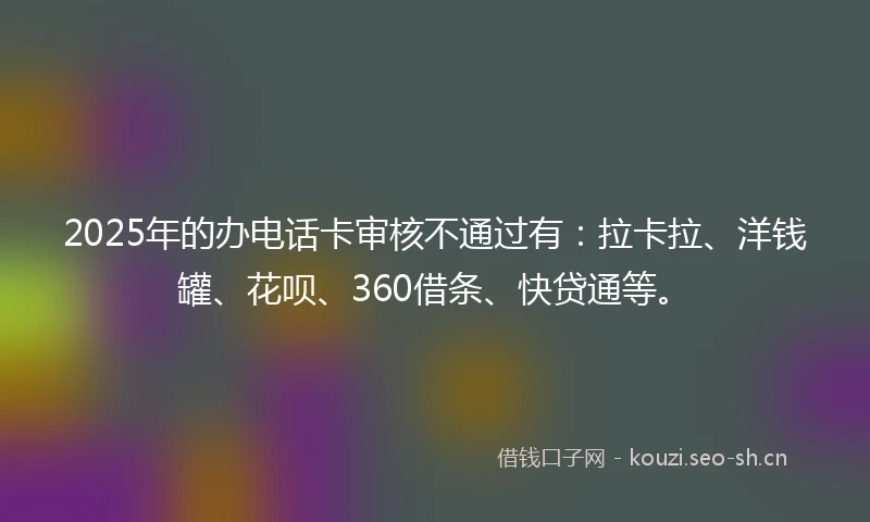2025年的办电话卡审核不通过有：拉卡拉、洋钱罐、花呗、360借条、快贷通等。