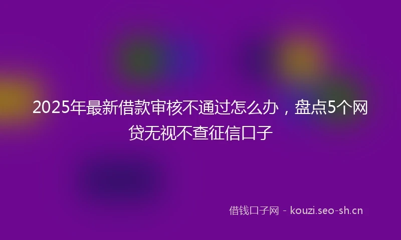 2025年最新借款审核不通过怎么办，盘点5个网贷无视不查征信口子