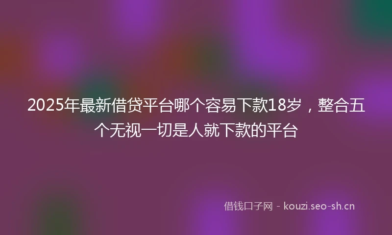 2025年最新借贷平台哪个容易下款18岁，整合五个无视一切是人就下款的平台