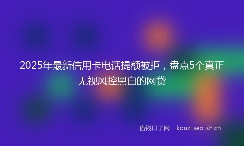 2025年最新信用卡电话提额被拒，盘点5个真正无视风控黑白的网贷