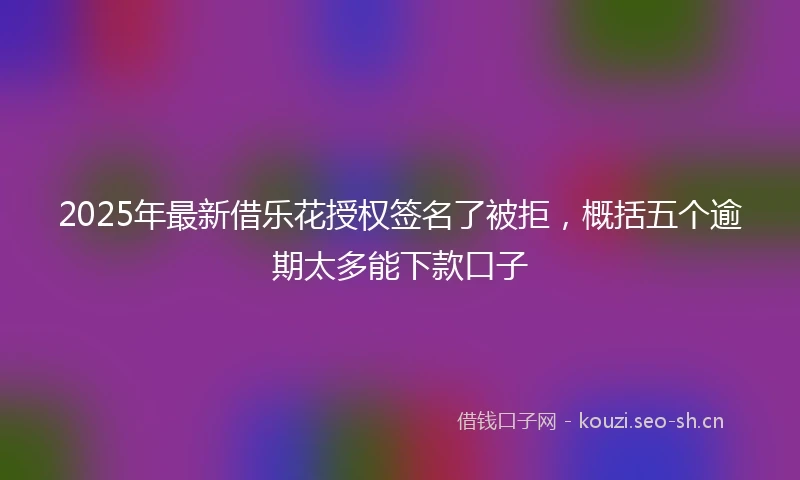 2025年最新借乐花授权签名了被拒，概括五个逾期太多能下款口子