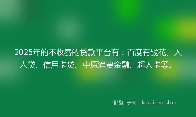 2025年的不收费的贷款平台有：百度有钱花、人人贷、信用卡贷、中原消费金融、超人卡等。