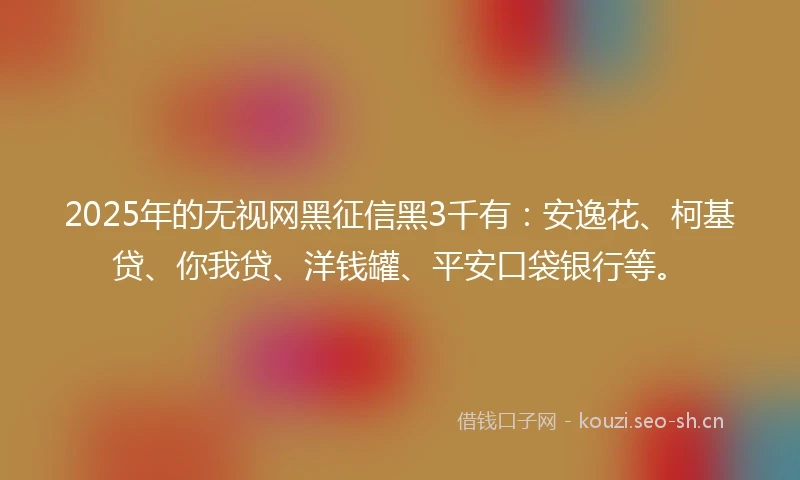 2025年的无视网黑征信黑3千有：安逸花、柯基贷、你我贷、洋钱罐、平安口袋银行等。