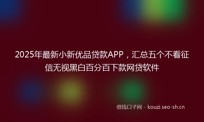 2025年最新小新优品贷款APP，汇总五个不看征信无视黑白百分百下款网贷软件