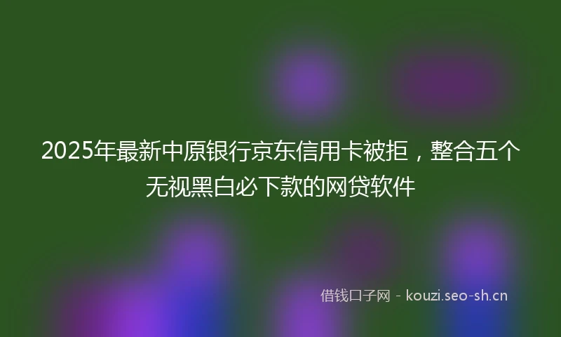 2025年最新中原银行京东信用卡被拒，整合五个无视黑白必下款的网贷软件