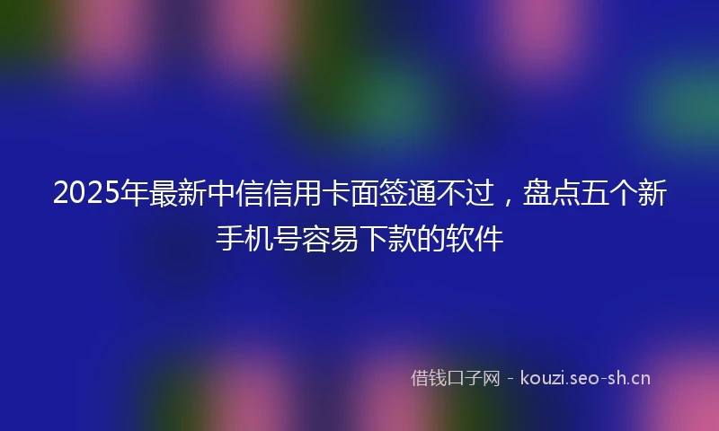 2025年最新中信信用卡面签通不过，盘点五个新手机号容易下款的软件