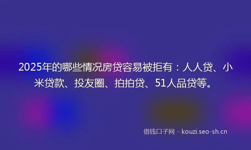 2025年的哪些情况房贷容易被拒有：人人贷、小米贷款、投友圈、拍拍贷、51人品贷等。