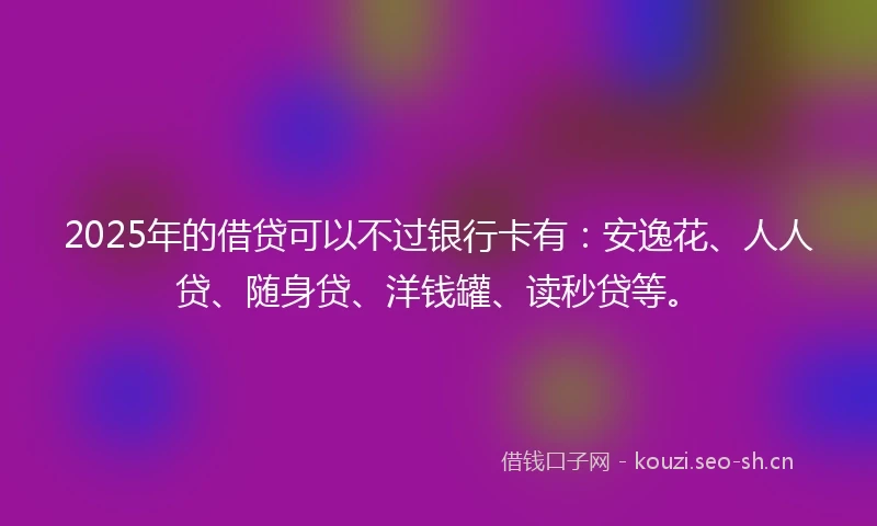2025年的借贷可以不过银行卡有：安逸花、人人贷、随身贷、洋钱罐、读秒贷等。