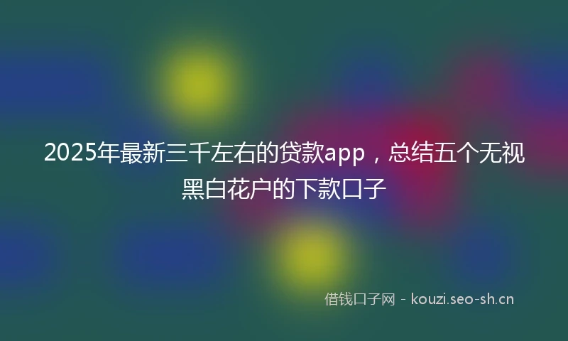 2025年最新三千左右的贷款app，总结五个无视黑白花户的下款口子