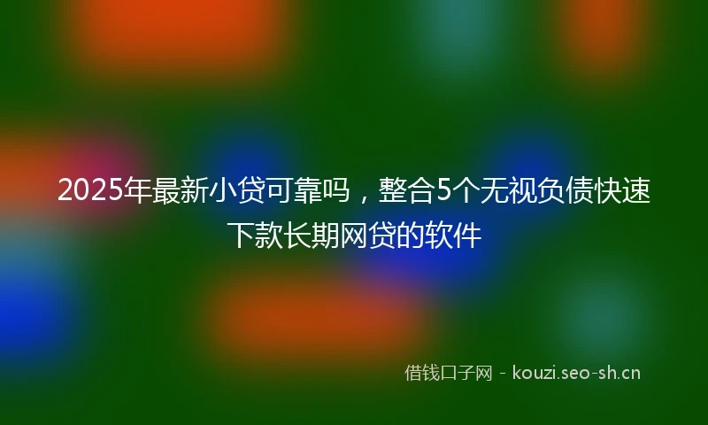 2025年最新小贷可靠吗，整合5个无视负债快速下款长期网贷的软件